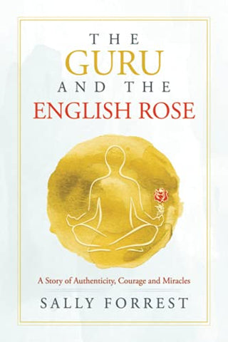 The Guru and the English Rose: A Story of Authenticity, Courage and Miracles